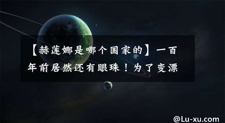 【赫莲娜是哪个国家的】一百年前居然还有眼珠！为了变漂亮，女人不需要冒着生命危险。
