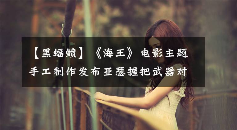 【黑蝠鲼】《海王》电影主题手工制作发布亚瑟握把武器对黑蝙蝠