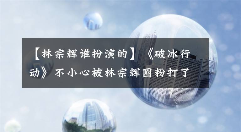 【林宗辉谁扮演的】《破冰行动》不小心被林宗辉圈粉打了吗?演员本人的画风完全不同!