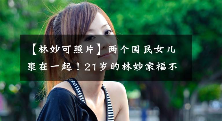 【林妙可照片】两个国民女儿聚在一起！21岁的林妙家福不认得，身材比旁边的关晓东更结实