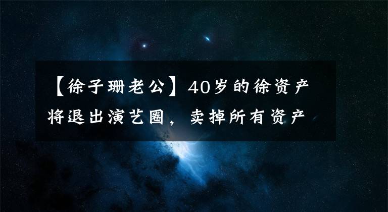 【徐子珊老公】40岁的徐资产将退出演艺圈，卖掉所有资产搬到欧洲，或找到养夫