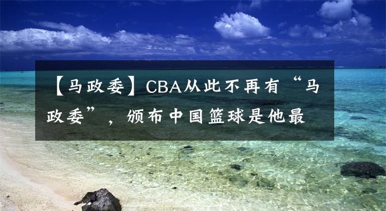 【马政委】CBA从此不再有“马政委”,颁布中国篮球是他最好的反馈。