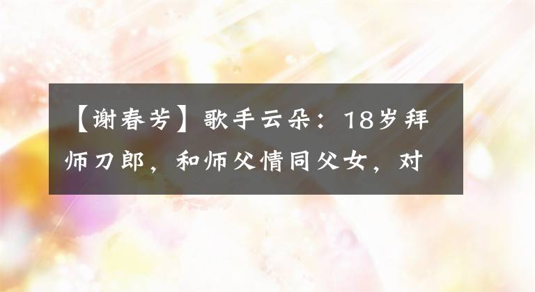 【谢春芳】歌手云朵：18岁拜师刀郎，和师父情同父女，对家乡四川一往情深