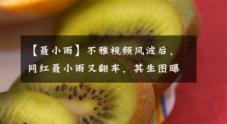 【聂小雨】不雅视频风波后，网红聂小雨又翻车，其生图曝光引争议