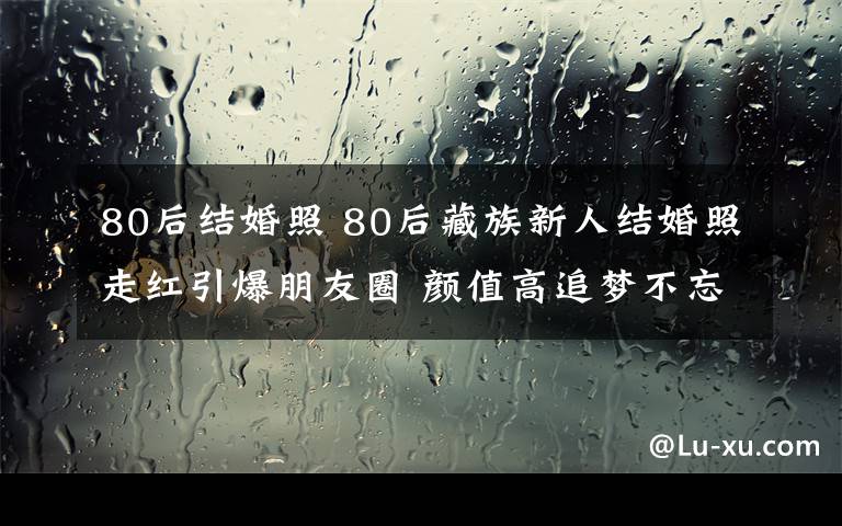 80后结婚照 80后藏族新人结婚照走红引爆朋友圈 颜值高追梦不忘初衷