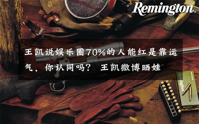 王凯说娱乐圈70%的人能红是靠运气,你认同吗? 王凯微博晒娃
