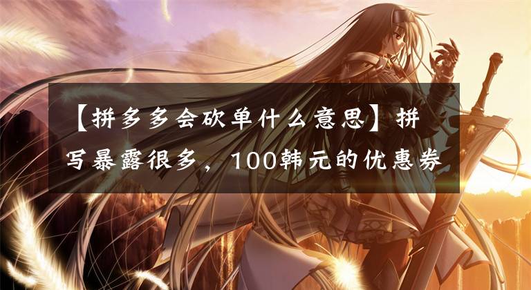 【拼多多会砍单什么意思】拼写暴露很多,100韩元的优惠券收到了大规模的“羊毛”。