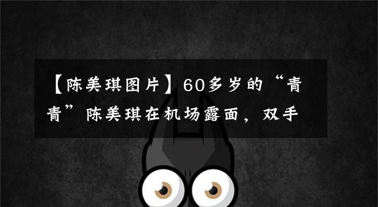 【陈美琪图片】60多岁的“青青”陈美琪在机场露面,双手被肌腱覆盖,微笑着,不怕乌鸦尾巴纹