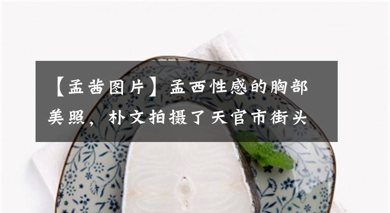 【孟茜图片】孟西性感的胸部美照，朴文拍摄了天官市街头，演技得到了导演王静的肯定