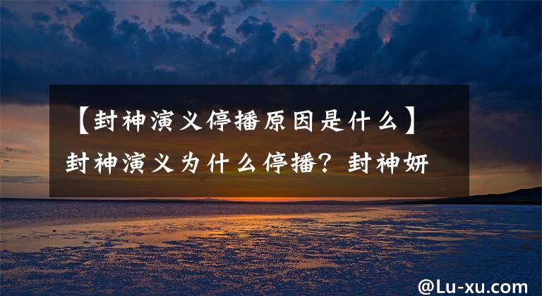 【封神演义停播原因是什么】封神演义为什么停播？封神妍的什么时候再播全集在哪里看？