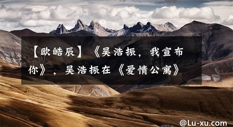 【欧皓辰】《吴浩振，我宣布你》，吴浩振在《爱情公寓》中扮演了这些角色！