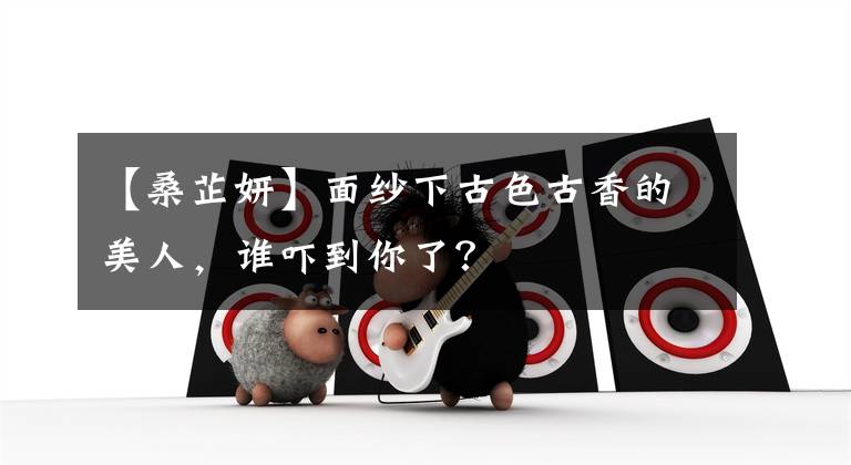 【桑芷妍】面纱下古色古香的美人,谁吓到你了?