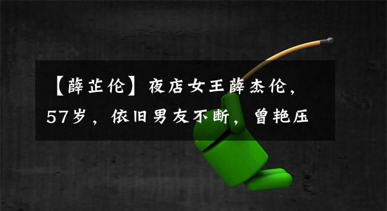 【薛芷伦】夜店女王薛杰伦,57岁,依旧男友不断,曾艳压因为王混,因癌症成了蛇精脸。