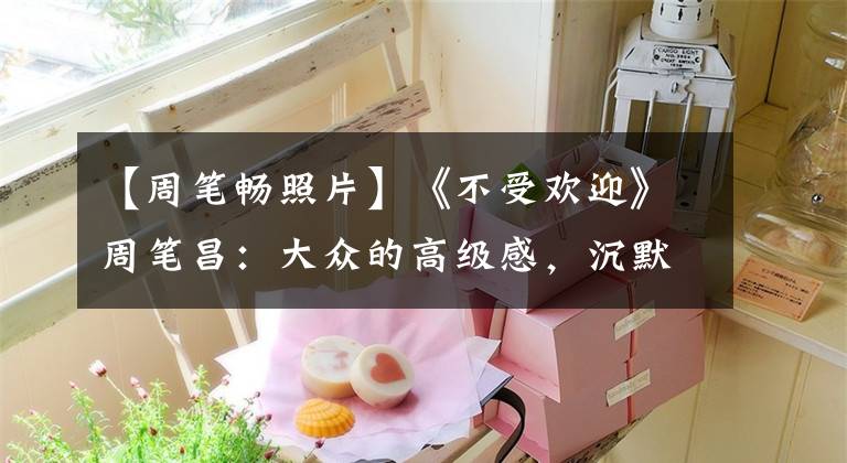 【周笔畅照片】《不受欢迎》周笔昌：大众的高级感，沉默的圈粉3000万。