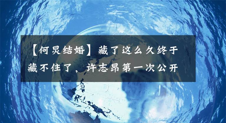 【何炅结婚】藏了这么久终于藏不住了，许志昂第一次公开了自己的妻子，没想到是她