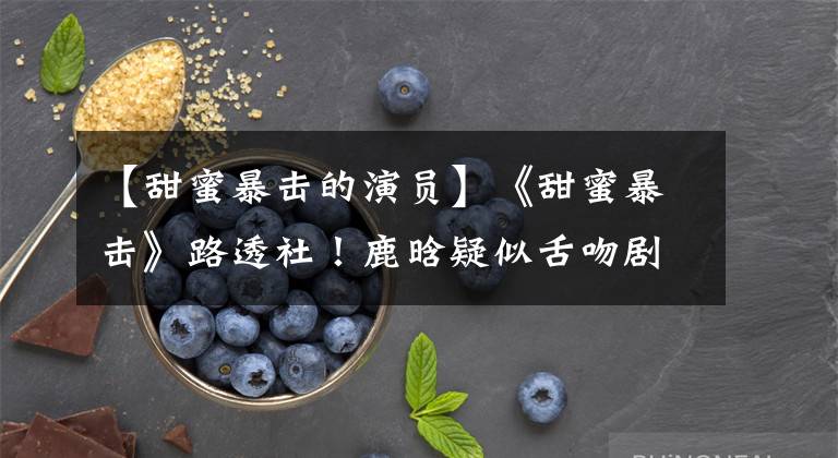 【甜蜜暴击的演员】《甜蜜暴击》路透社!鹿晗疑似舌吻剧曝光,粉丝:我受不了。