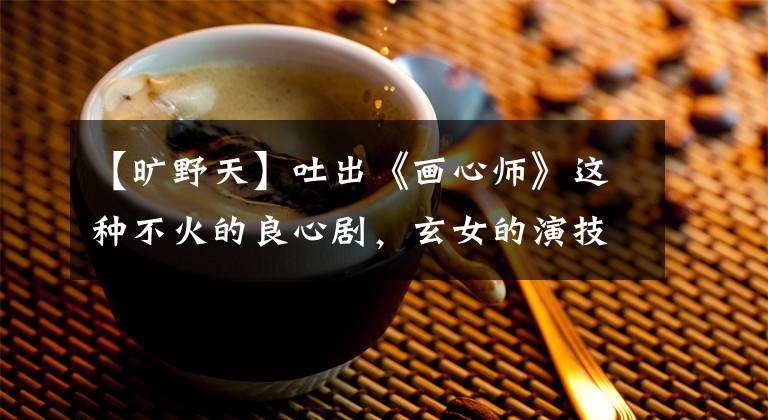 【旷野天】吐出《画心师》这种不火的良心剧,玄女的演技令人惊讶