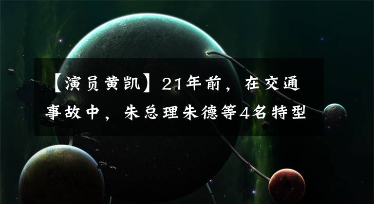 【演员黄凯】21年前,在交通事故中,朱总理朱德等4名特型演员死了2人,2人受伤。