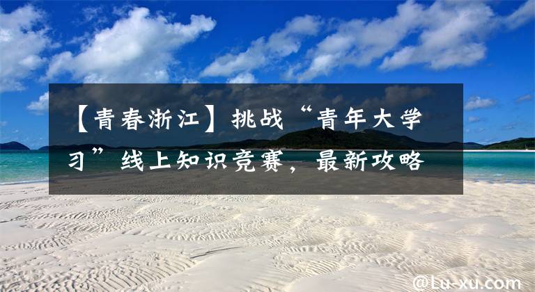 【青春浙江】挑战“青年大学习”线上知识竞赛，最新攻略在此！