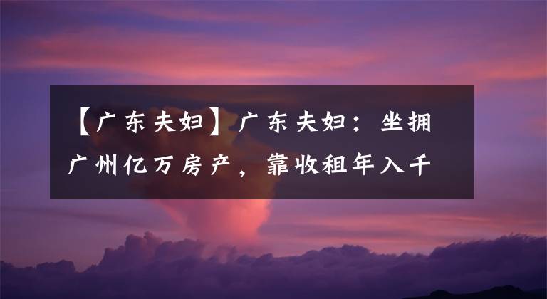 【广东夫妇】广东夫妇：坐拥广州亿万房产，靠收租年入千万，圈粉无数