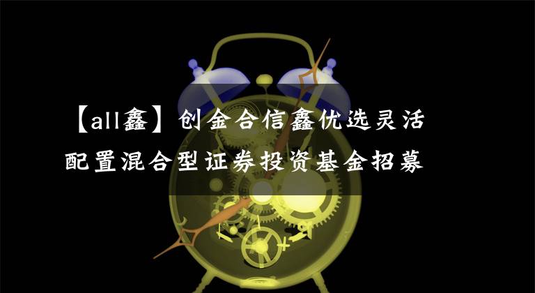 【all鑫】创金合信鑫优选灵活配置混合型证券投资基金招募说明书(更新)摘要