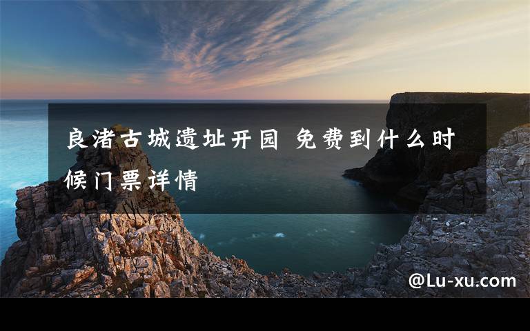 良渚古城遗址开园 免费到什么时候门票详情