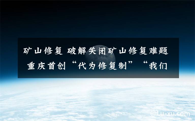 矿山修复 破解关闭矿山修复难题 重庆首创“代为修复制”“我们真的用绿水青山换回了金山银山”