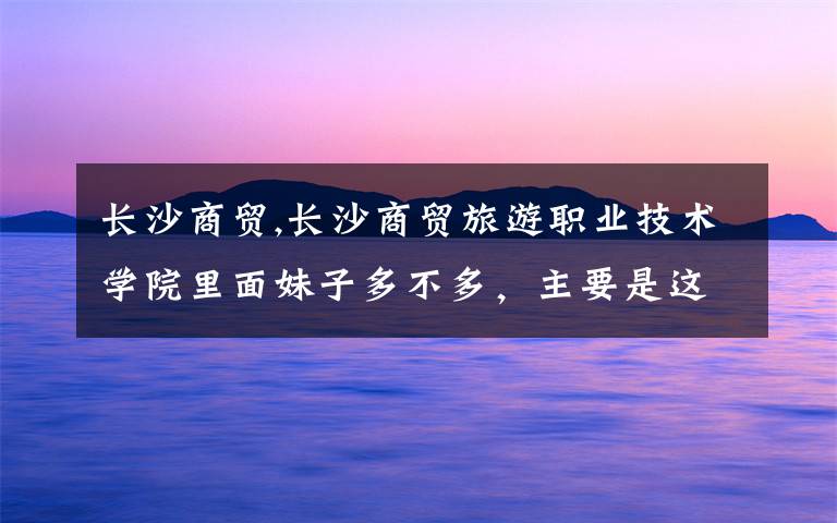 长沙商贸,长沙商贸旅游职业技术学院里面妹子多不多,主要是这个,里面条件怎么样。
