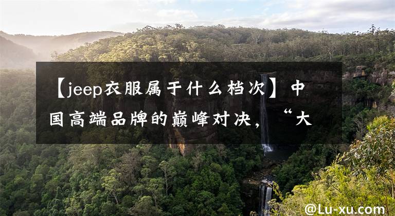 【jeep衣服属于什么档次】中国高端品牌的巅峰对决,“大众”和“杰夫”谁更强?你会怎么选择?