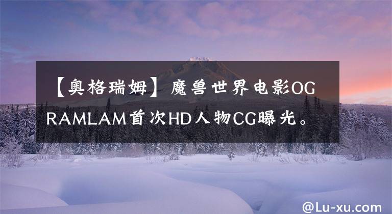 【奥格瑞姆】魔兽世界电影OGRAMLAM首次HD人物CG曝光。