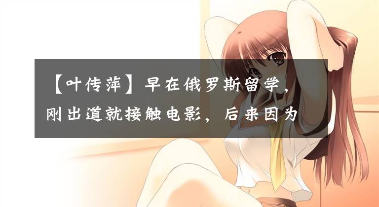 【叶传萍】早在俄罗斯留学,刚出道就接触电影,后来因为反派出名,两次结婚后撕了网友。