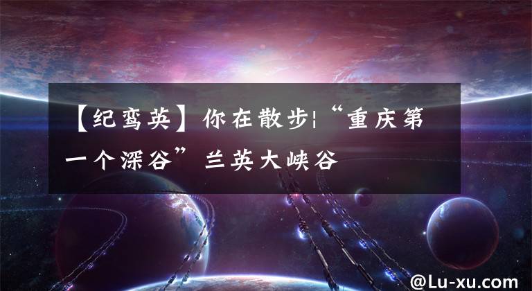 【纪鸾英】你在散步|“重庆第一个深谷”兰英大峡谷