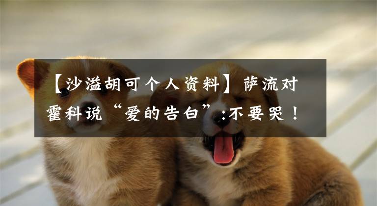 【沙溢胡可个人资料】萨流对霍科说“爱的告白”:不要哭！老公守护你一辈子