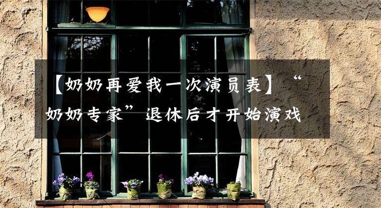 【奶奶再爱我一次演员表】“奶奶专家”退休后才开始演戏,76岁因病去世,孙子也追认了烈士。