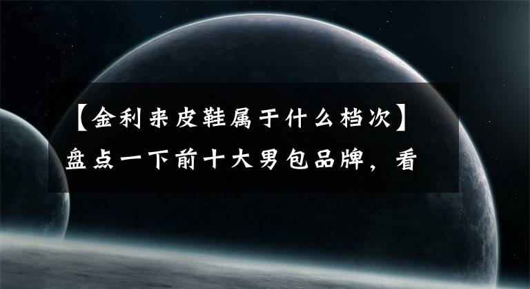 【金利来皮鞋属于什么档次】盘点一下前十大男包品牌,看看哪个包更适合你,能更突出你的氛围。