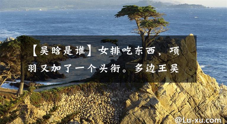 【吴晗是谁】女排吃东西,项羽又加了一个头衔。多边王吴汉当选江苏队步态表情包。