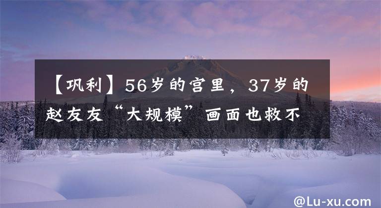【巩利】56岁的宫里，37岁的赵友友“大规模”画面也救不了这部新电影的票房。