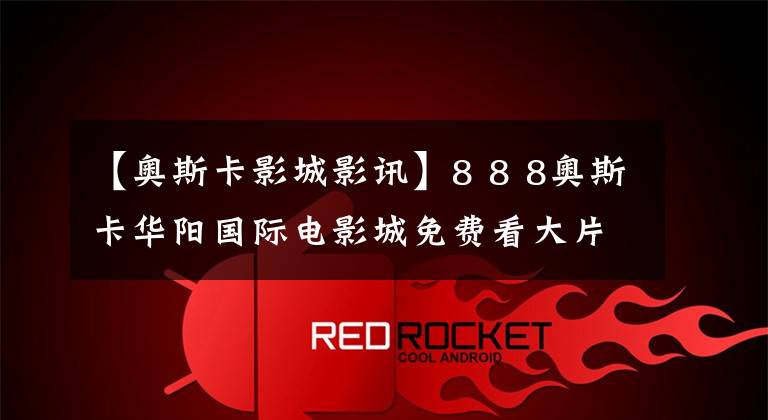 【奥斯卡影城影讯】8 8 8奥斯卡华阳国际电影城免费看大片吧!