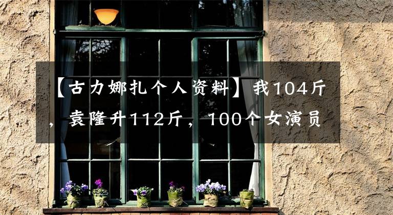 【古力娜扎个人资料】我104斤,袁隆升112斤,100个女演员都是谎言。真正的数字是惊人的。
