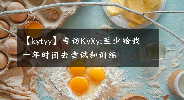 【kytyy】专访KyXy:至少给我一年时间去尝试和训练