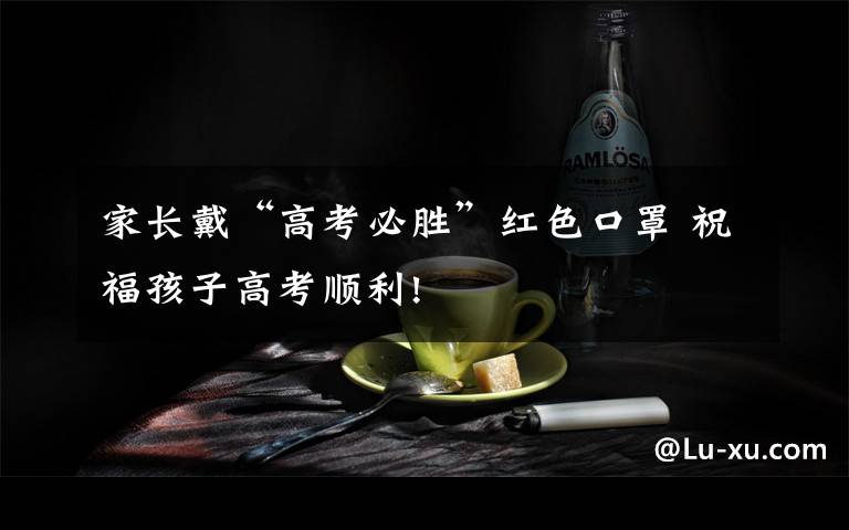 家长戴“高考必胜”红色口罩 祝福孩子高考顺利!