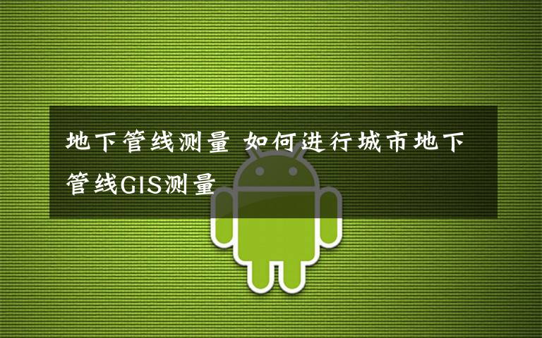 地下管线测量 如何进行城市地下管线GIS测量