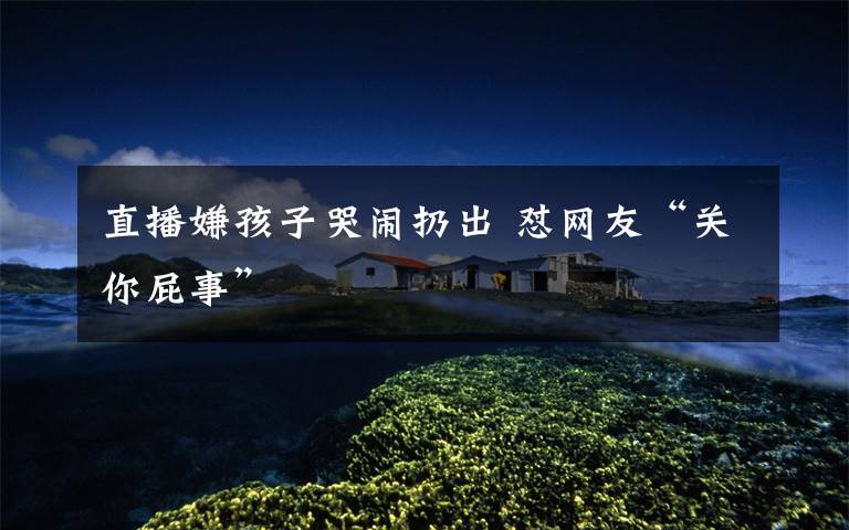 直播嫌孩子哭闹扔出 怼网友“关你屁事”