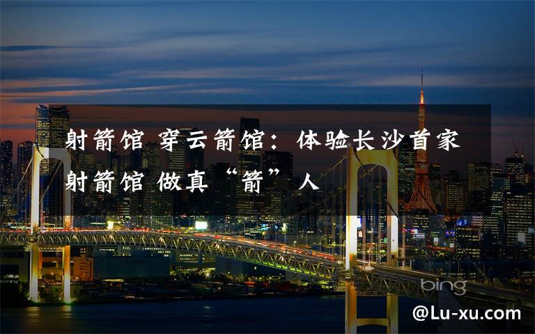 射箭馆 穿云箭馆:体验长沙首家射箭馆 做真“箭”人