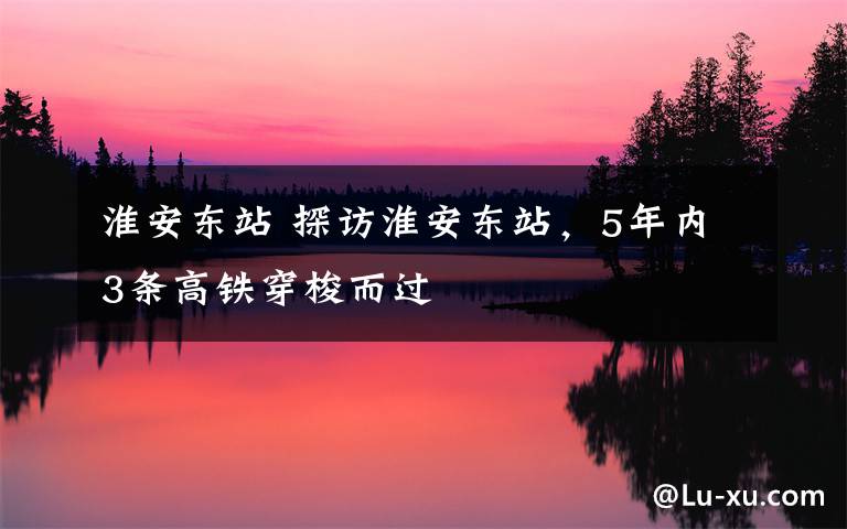 淮安东站 探访淮安东站,5年内3条高铁穿梭而过