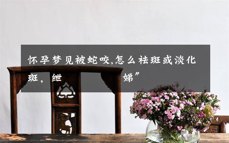 怀孕梦见被蛇咬,怎么祛斑或淡化斑,绁涙枒鎬庢牱娣″寲