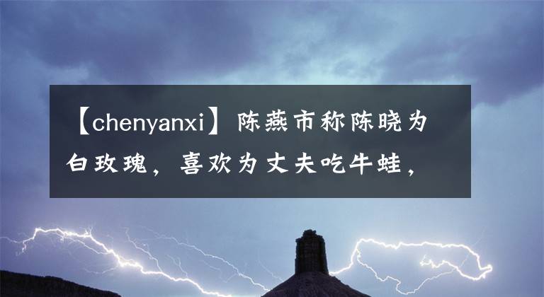 【chenyanxi】陈燕市称陈晓为白玫瑰,喜欢为丈夫吃牛蛙,爱情充满了婚姻边说。