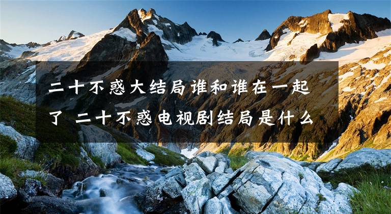 二十不惑大结局谁和谁在一起了 二十不惑电视剧结局是什么 二十不惑1-42集大结局