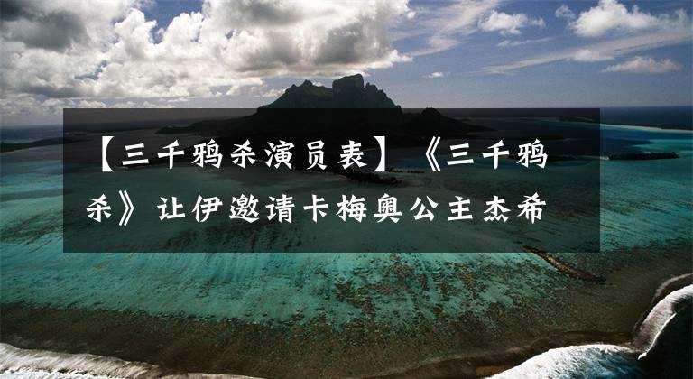 【三千鸦杀演员表】《三千鸦杀》让伊邀请卡梅奥公主杰希成为古装美人