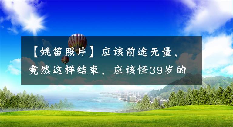 【姚笛照片】应该前途无量,竟然这样结束,应该怪39岁的妖贼谁?